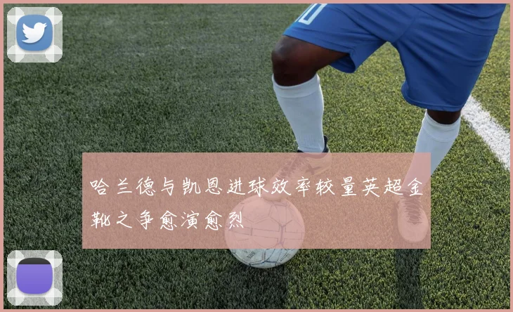 哈兰德与凯恩进球效率较量英超金靴之争愈演愈烈